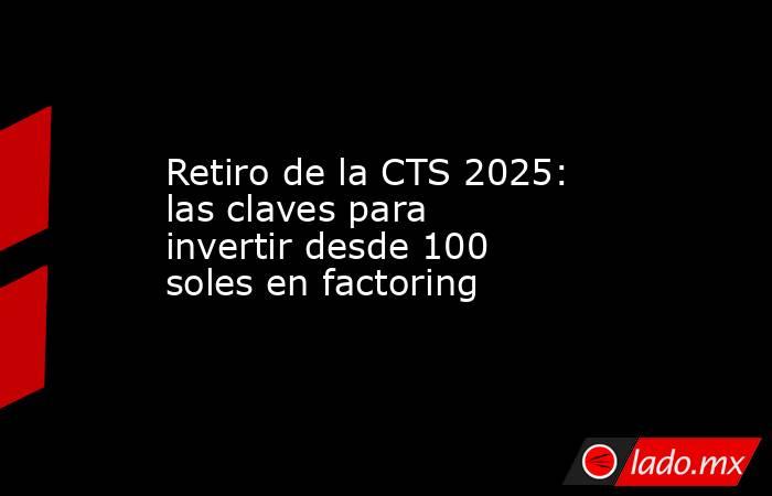 Retiro de la CTS 2025: las claves para invertir desde 100 soles en factoring. Noticias en tiempo real