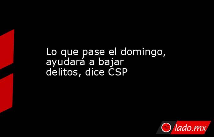Lo que pase el domingo, ayudará a bajar delitos, dice CSP. Noticias en tiempo real