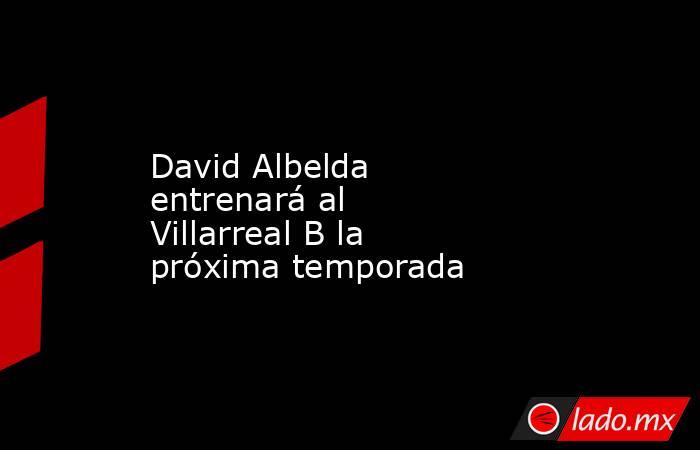 David Albelda entrenará al Villarreal B la próxima temporada. Noticias en tiempo real