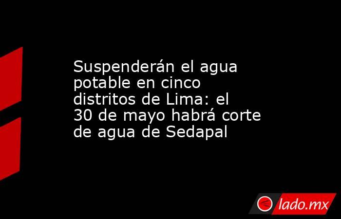 Suspenderán el agua potable en cinco distritos de Lima: el 30 de mayo habrá corte de agua de Sedapal. Noticias en tiempo real