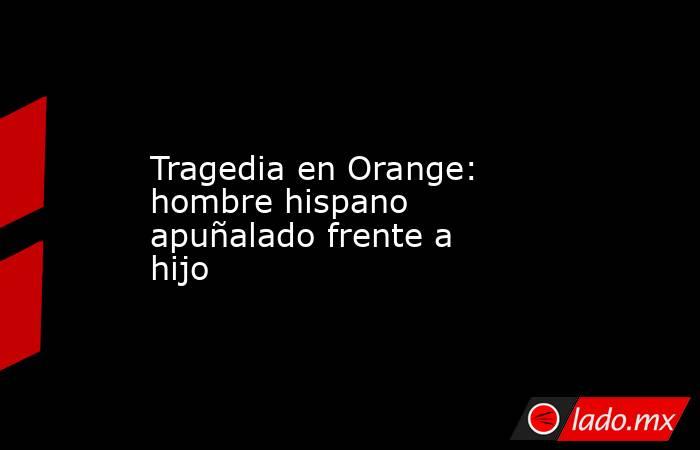 Tragedia en Orange: hombre hispano apuñalado frente a hijo. Noticias en tiempo real