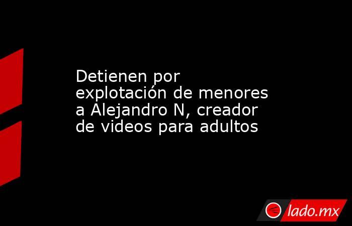 Detienen por explotación de menores a Alejandro N, creador de videos para adultos. Noticias en tiempo real