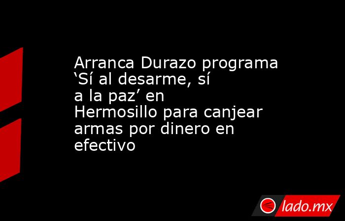 Arranca Durazo programa ‘Sí al desarme, sí a la paz’ en Hermosillo para canjear armas por dinero en efectivo. Noticias en tiempo real