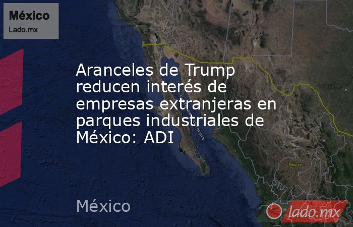 Aranceles de Trump reducen interés de empresas extranjeras en parques industriales de México: ADI. Noticias en tiempo real