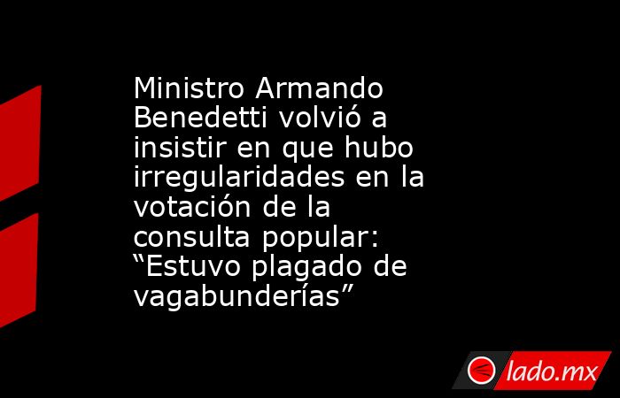 Ministro Armando Benedetti volvió a insistir en que hubo irregularidades en la votación de la consulta popular: “Estuvo plagado de vagabunderías”. Noticias en tiempo real