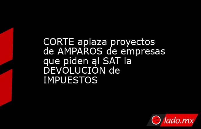 CORTE aplaza proyectos de AMPAROS de empresas que piden al SAT la DEVOLUCIÓN de IMPUESTOS. Noticias en tiempo real