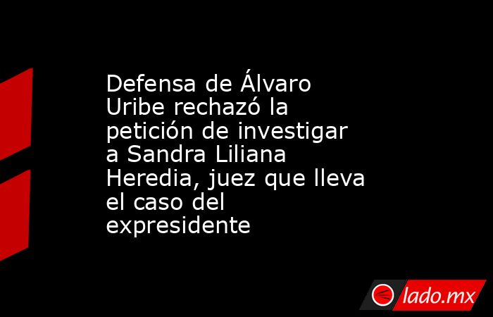 Defensa de Álvaro Uribe rechazó la petición de investigar a Sandra Liliana Heredia, juez que lleva el caso del expresidente. Noticias en tiempo real