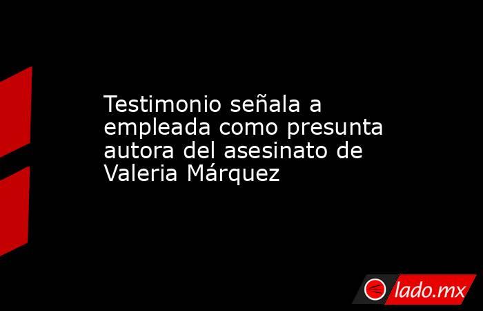 Testimonio señala a empleada como presunta autora del asesinato de Valeria Márquez. Noticias en tiempo real