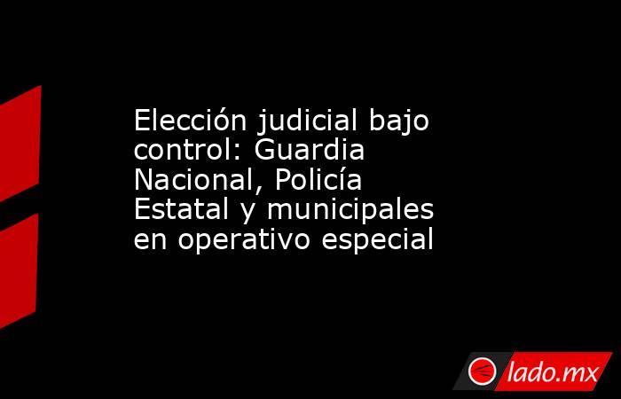 Elección judicial bajo control: Guardia Nacional, Policía Estatal y municipales en operativo especial. Noticias en tiempo real