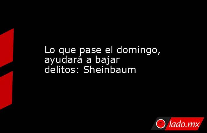 Lo que pase el domingo, ayudará a bajar delitos: Sheinbaum. Noticias en tiempo real