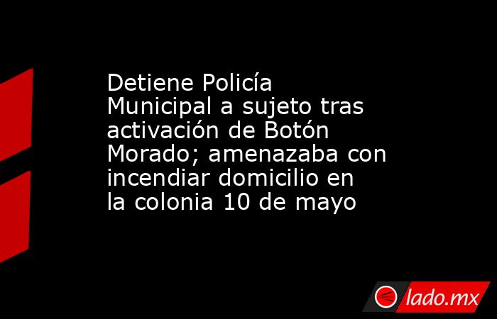 Detiene Policía Municipal a sujeto tras activación de Botón Morado; amenazaba con incendiar domicilio en la colonia 10 de mayo. Noticias en tiempo real