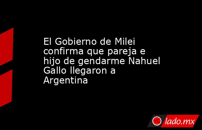 El Gobierno de Milei confirma que pareja e hijo de gendarme Nahuel Gallo llegaron a Argentina. Noticias en tiempo real