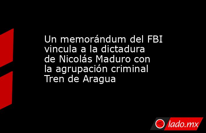 Un memorándum del FBI vincula a la dictadura de Nicolás Maduro con la agrupación criminal Tren de Aragua. Noticias en tiempo real