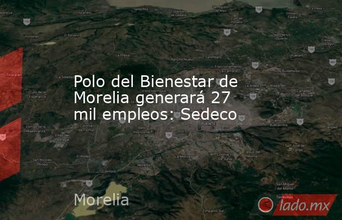 Polo del Bienestar de Morelia generará 27 mil empleos: Sedeco. Noticias en tiempo real