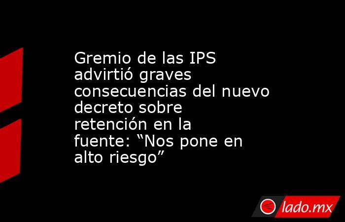 Gremio de las IPS advirtió graves consecuencias del nuevo decreto sobre retención en la fuente: “Nos pone en alto riesgo”. Noticias en tiempo real