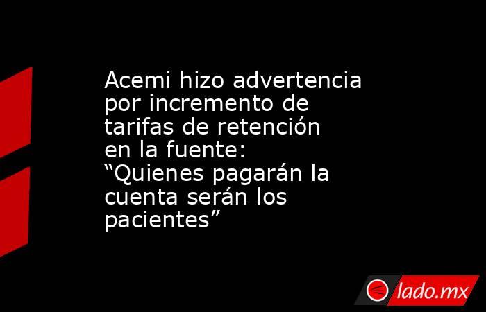 Acemi hizo advertencia por incremento de tarifas de retención en la fuente: “Quienes pagarán la cuenta serán los pacientes”. Noticias en tiempo real