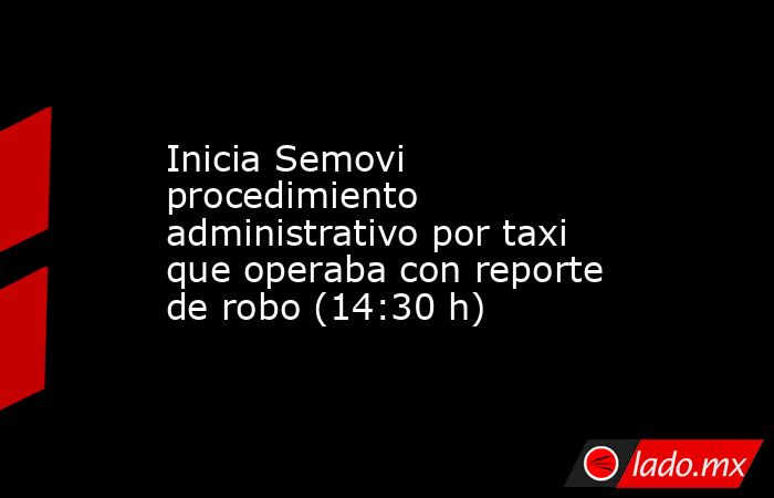 Inicia Semovi procedimiento administrativo por taxi que operaba con reporte de robo (14:30 h). Noticias en tiempo real