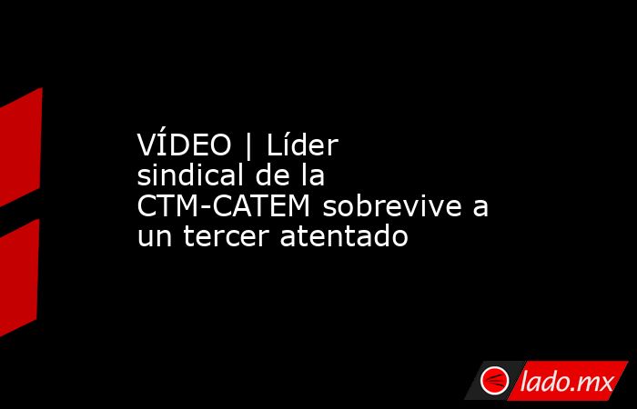 VÍDEO | Líder sindical de la CTM-CATEM sobrevive a un tercer atentado. Noticias en tiempo real