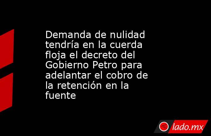 Demanda de nulidad tendría en la cuerda floja el decreto del Gobierno Petro para adelantar el cobro de la retención en la fuente . Noticias en tiempo real