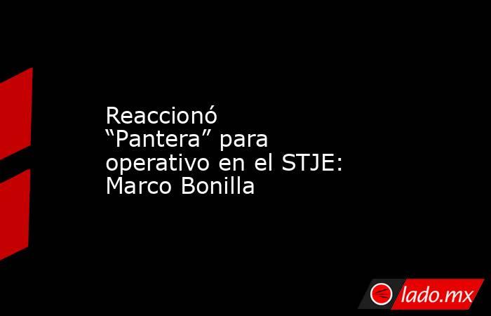 Reaccionó “Pantera” para operativo en el STJE: Marco Bonilla. Noticias en tiempo real