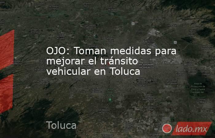 OJO: Toman medidas para mejorar el tránsito vehicular en Toluca. Noticias en tiempo real
