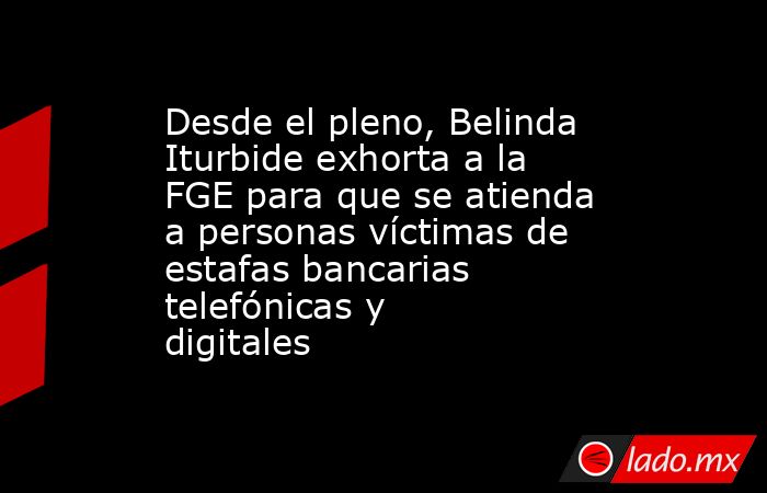 Desde el pleno, Belinda Iturbide exhorta a la FGE para que se atienda a personas víctimas de estafas bancarias telefónicas y digitales. Noticias en tiempo real