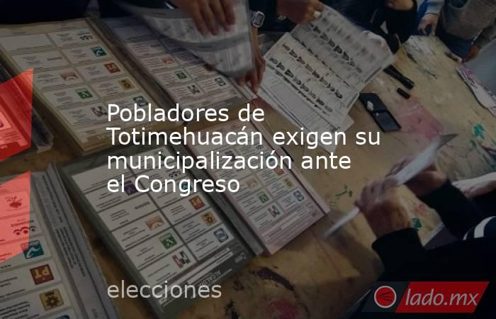 Pobladores de Totimehuacán exigen su municipalización ante el Congreso. Noticias en tiempo real