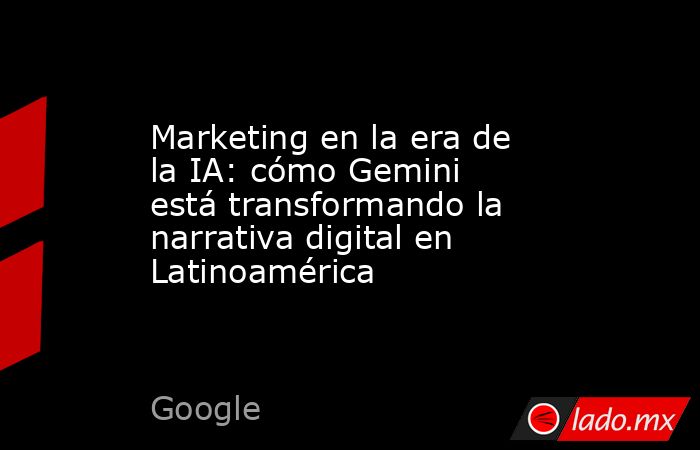 Marketing en la era de la IA: cómo Gemini está transformando la narrativa digital en Latinoamérica. Noticias en tiempo real
