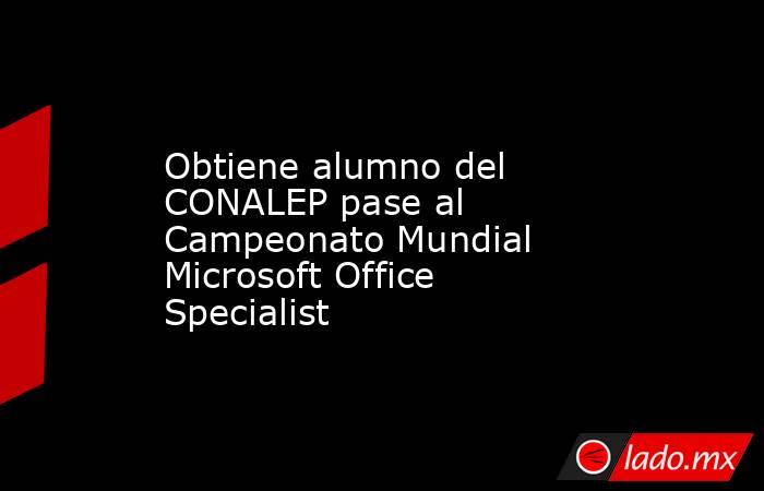 Obtiene alumno del CONALEP pase al Campeonato Mundial Microsoft Office Specialist. Noticias en tiempo real