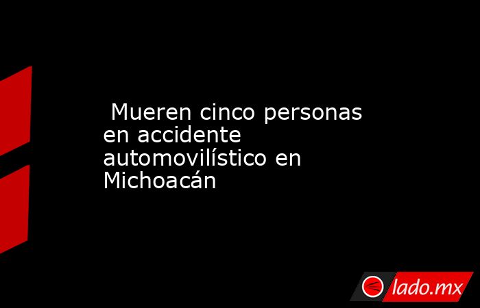  Mueren cinco personas en accidente automovilístico en Michoacán. Noticias en tiempo real
