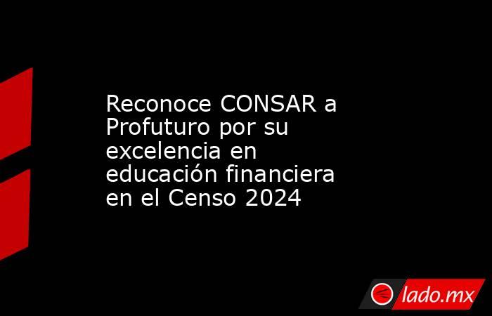 Reconoce CONSAR a Profuturo por su excelencia en educación financiera en el Censo 2024 . Noticias en tiempo real