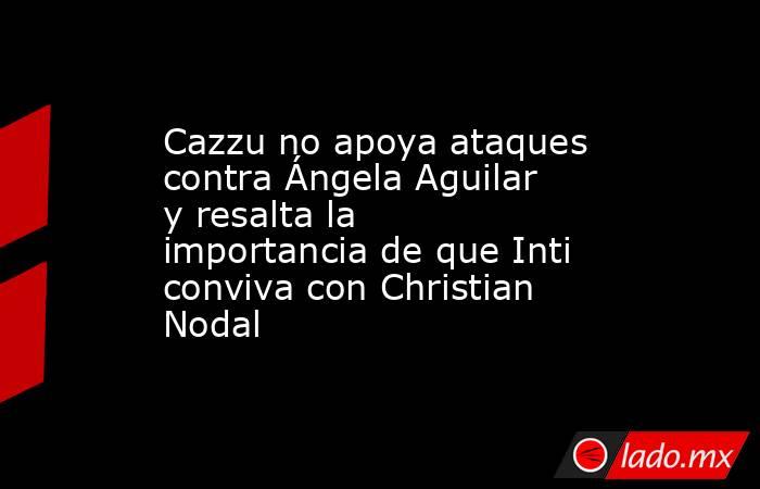 Cazzu no apoya ataques contra Ángela Aguilar y resalta la importancia de que Inti conviva con Christian Nodal. Noticias en tiempo real