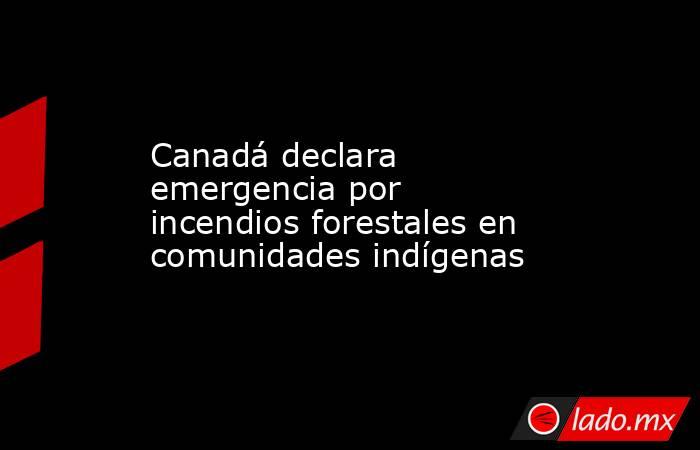 Canadá declara emergencia por incendios forestales en comunidades indígenas. Noticias en tiempo real