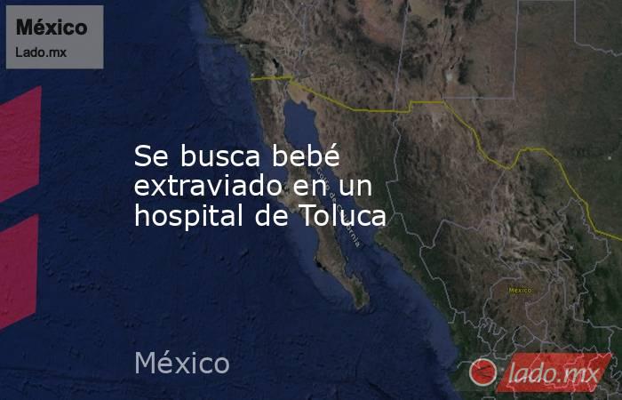 Se busca bebé extraviado en un hospital de Toluca. Noticias en tiempo real