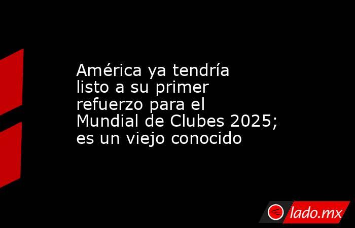 América ya tendría listo a su primer refuerzo para el Mundial de Clubes 2025; es un viejo conocido. Noticias en tiempo real