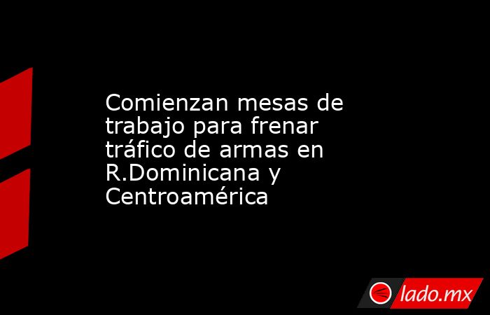 Comienzan mesas de trabajo para frenar tráfico de armas en R.Dominicana y Centroamérica. Noticias en tiempo real