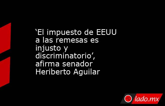 ‘El impuesto de EEUU a las remesas es injusto y discriminatorio’, afirma senador Heriberto Aguilar. Noticias en tiempo real