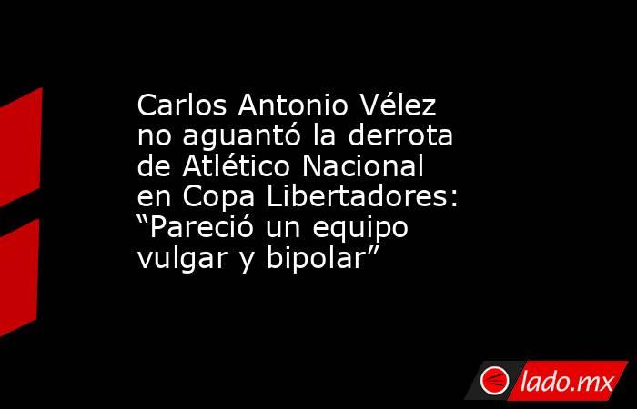 Carlos Antonio Vélez no aguantó la derrota de Atlético Nacional en Copa Libertadores: “Pareció un equipo vulgar y bipolar”. Noticias en tiempo real