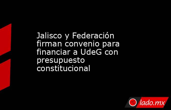 Jalisco y Federación firman convenio para financiar a UdeG con presupuesto constitucional. Noticias en tiempo real
