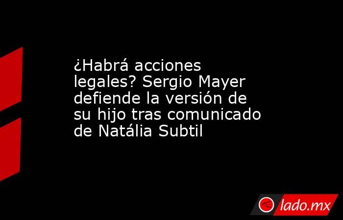 ¿Habrá acciones legales? Sergio Mayer defiende la versión de su hijo tras comunicado de Natália Subtil. Noticias en tiempo real