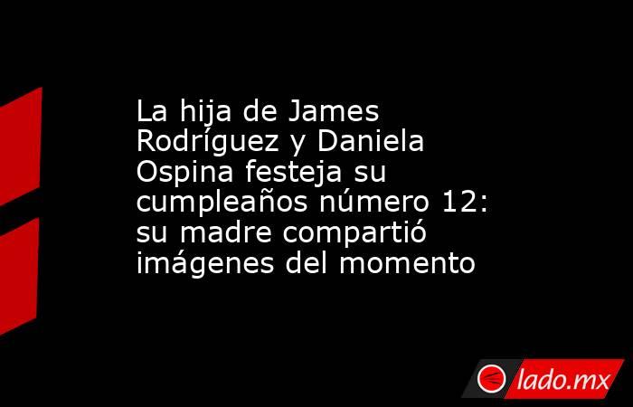 La hija de James Rodríguez y Daniela Ospina festeja su cumpleaños número 12: su madre compartió imágenes del momento. Noticias en tiempo real