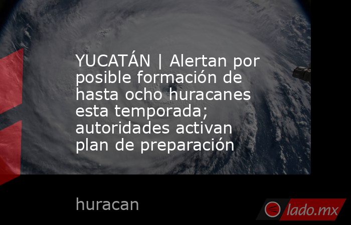 YUCATÁN | Alertan por posible formación de hasta ocho huracanes esta temporada; autoridades activan plan de preparación. Noticias en tiempo real