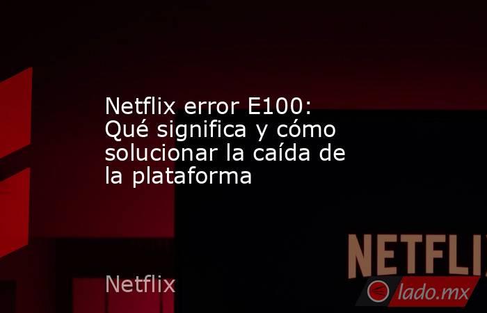 Netflix error E100: Qué significa y cómo solucionar la caída de la plataforma . Noticias en tiempo real