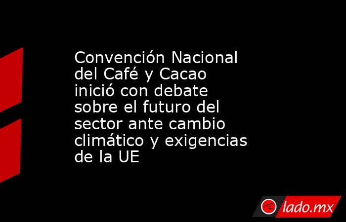 Convención Nacional del Café y Cacao inició con debate sobre el futuro del sector ante cambio climático y exigencias de la UE. Noticias en tiempo real