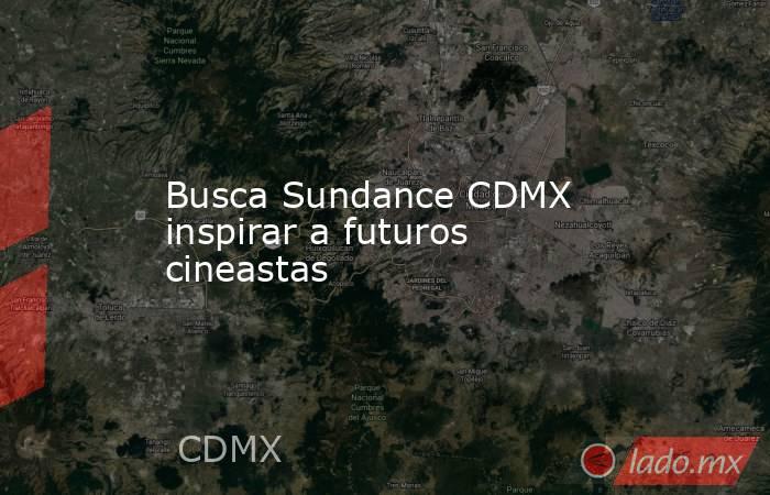 Busca Sundance CDMX inspirar a futuros cineastas. Noticias en tiempo real