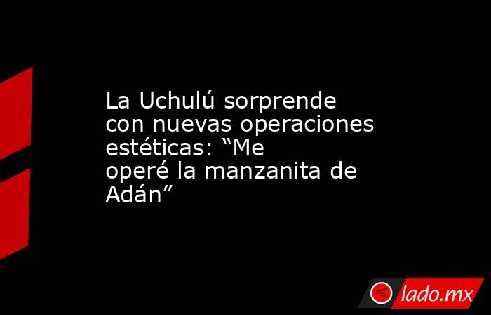 La Uchulú sorprende con nuevas operaciones estéticas: “Me operé la manzanita de Adán”. Noticias en tiempo real