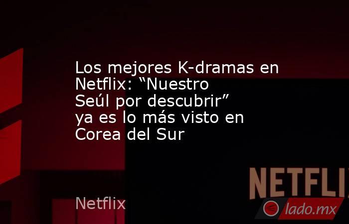 Los mejores K-dramas en Netflix: “Nuestro Seúl por descubrir” ya es lo más visto en Corea del Sur. Noticias en tiempo real