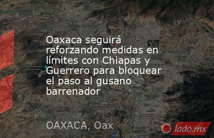 Oaxaca seguirá reforzando medidas en límites con Chiapas y Guerrero para bloquear el paso al gusano barrenador. Noticias en tiempo real