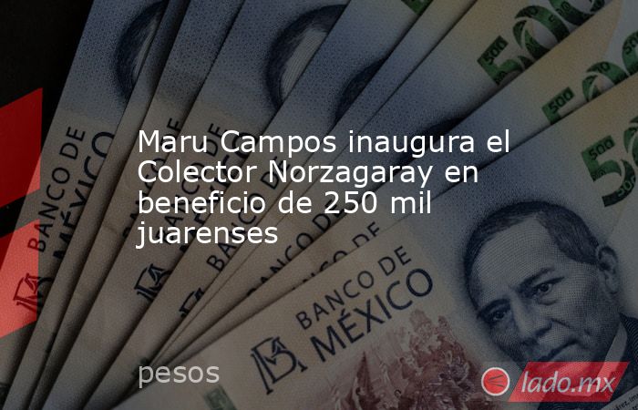 Maru Campos inaugura el Colector Norzagaray en beneficio de 250 mil juarenses. Noticias en tiempo real