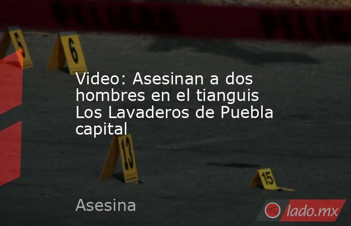 Video: Asesinan a dos hombres en el tianguis Los Lavaderos de Puebla capital. Noticias en tiempo real